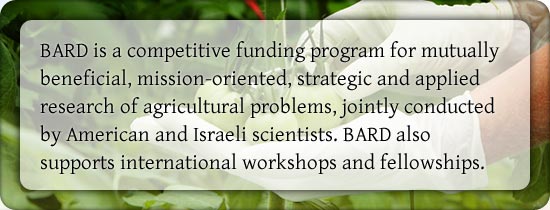 BARD is a competitive funding program for mutually beneficial, mission-oriented, strategic and applied research of agricultural problems, jointly conducted 
by American and Israeli scientists. BARD also supports international workshops and fellowships.